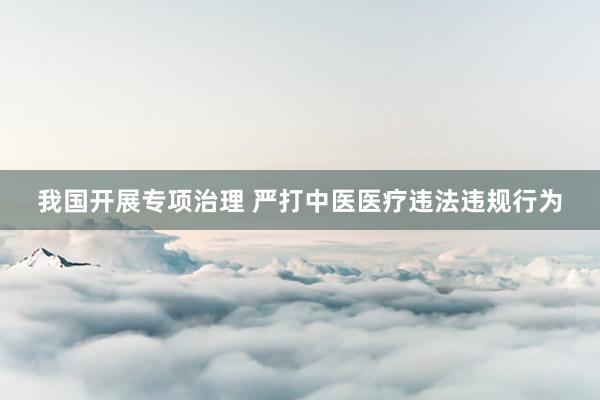 我国开展专项治理 严打中医医疗违法违规行为