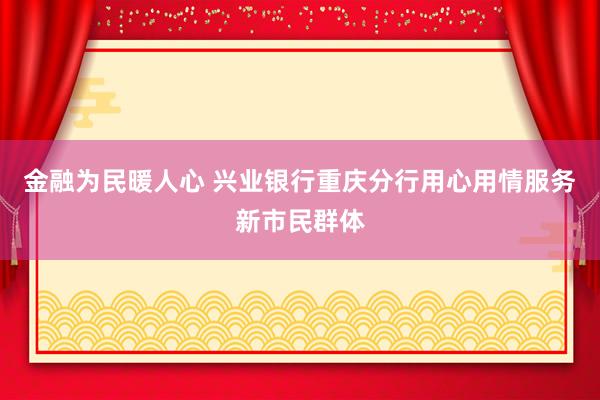 金融为民暖人心 兴业银行重庆分行用心用情服务新市民群体