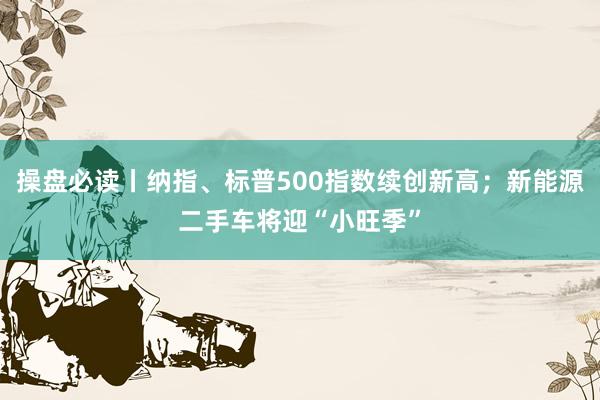 操盘必读丨纳指、标普500指数续创新高；新能源二手车将迎“小旺季”