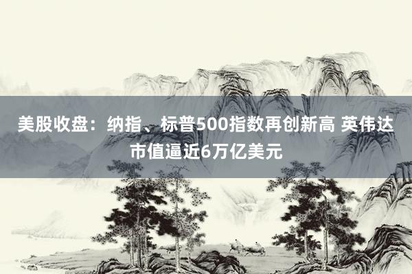 美股收盘：纳指、标普500指数再创新高 英伟达市值逼近6万亿美元