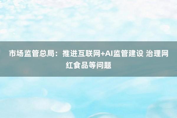 市场监管总局：推进互联网+AI监管建设 治理网红食品等问题