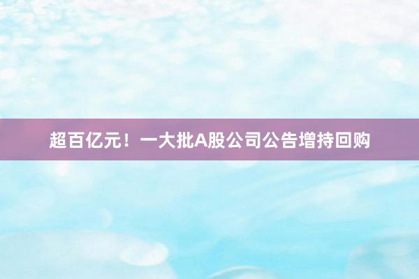 超百亿元！一大批A股公司公告增持回购