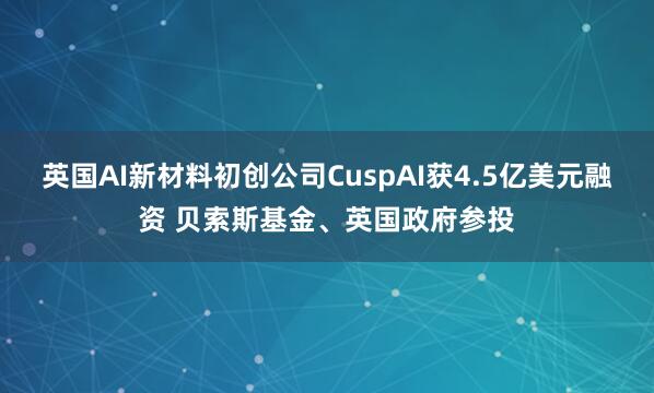 英国AI新材料初创公司CuspAI获4.5亿美元融资 贝索斯基金、英国政府参投