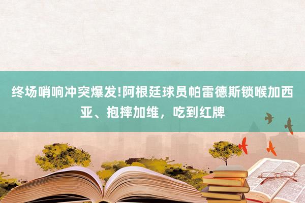 终场哨响冲突爆发!阿根廷球员帕雷德斯锁喉加西亚、抱摔加维，吃到红牌