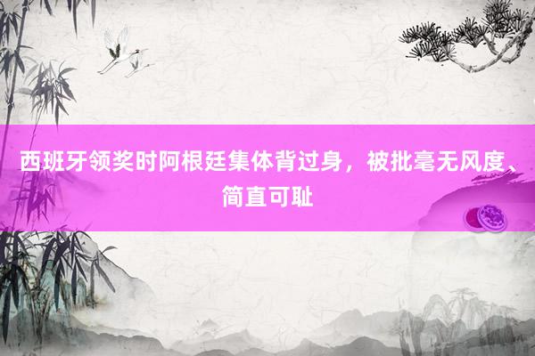 西班牙领奖时阿根廷集体背过身，被批毫无风度、简直可耻