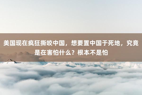 美国现在疯狂撕咬中国，想要置中国于死地，究竟是在害怕什么？根本不是怕