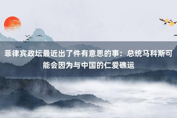 菲律宾政坛最近出了件有意思的事：总统马科斯可能会因为与中国的仁爱礁运