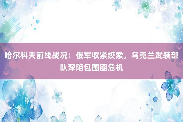 哈尔科夫前线战况：俄军收紧绞索，乌克兰武装部队深陷包围圈危机