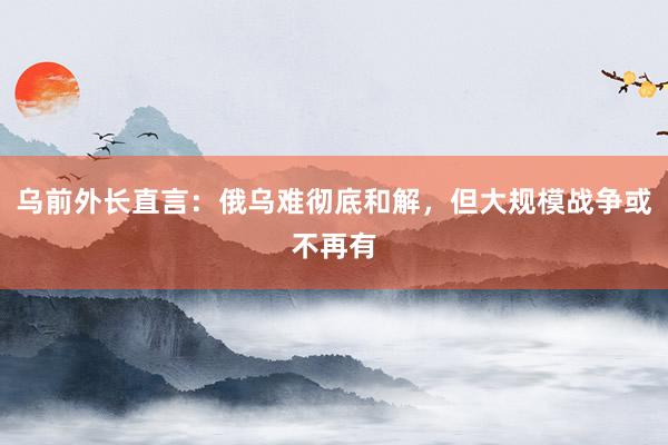 乌前外长直言：俄乌难彻底和解，但大规模战争或不再有