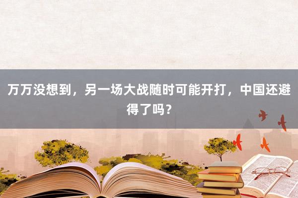 万万没想到，另一场大战随时可能开打，中国还避得了吗？