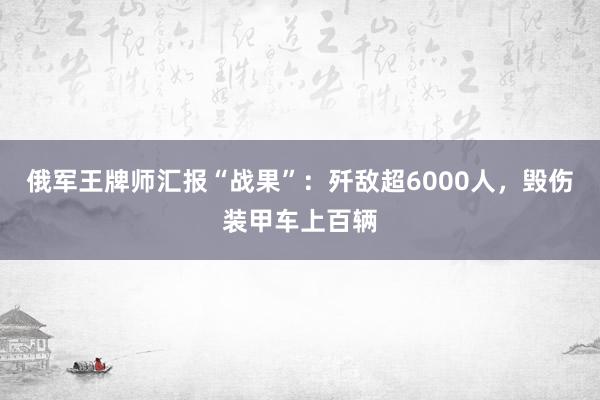 俄军王牌师汇报“战果”：歼敌超6000人，毁伤装甲车上百辆