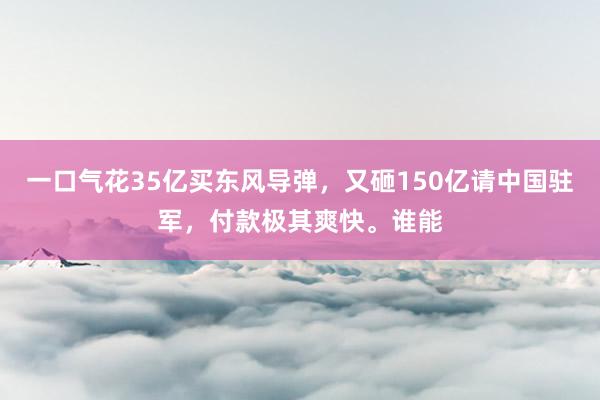 一口气花35亿买东风导弹，又砸150亿请中国驻军，付款极其爽快。谁能