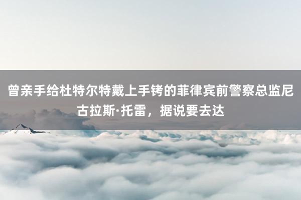 曾亲手给杜特尔特戴上手铐的菲律宾前警察总监尼古拉斯·托雷，据说要去达