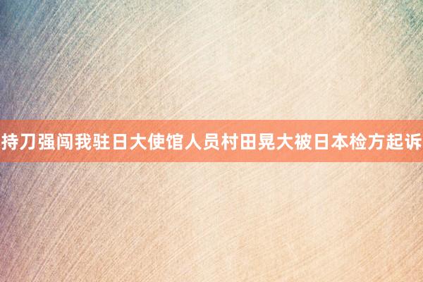 持刀强闯我驻日大使馆人员村田晃大被日本检方起诉