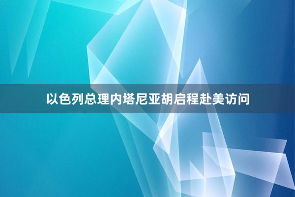 以色列总理内塔尼亚胡启程赴美访问