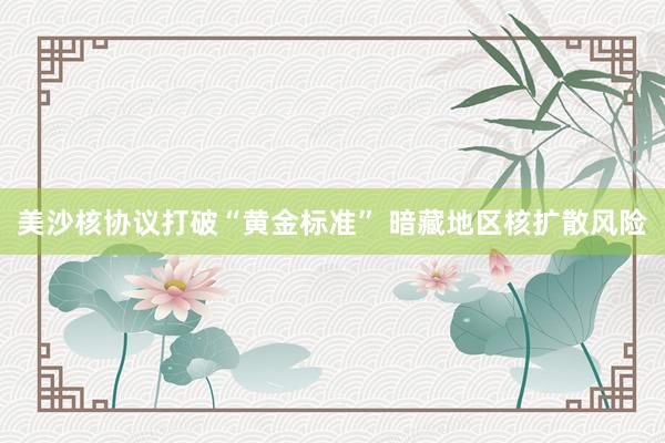 美沙核协议打破“黄金标准” 暗藏地区核扩散风险