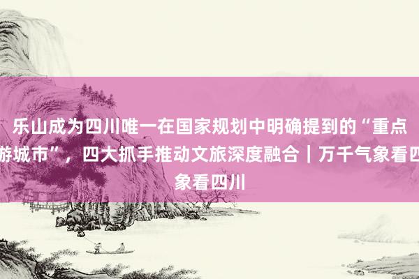 乐山成为四川唯一在国家规划中明确提到的“重点旅游城市”，四大抓手推动文旅深度融合｜万千气象看四川