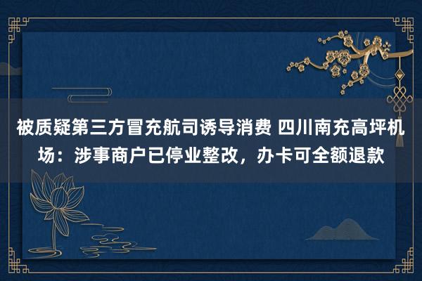 被质疑第三方冒充航司诱导消费 四川南充高坪机场：涉事商户已停业整改，办卡可全额退款