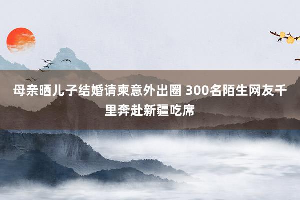 母亲晒儿子结婚请柬意外出圈 300名陌生网友千里奔赴新疆吃席