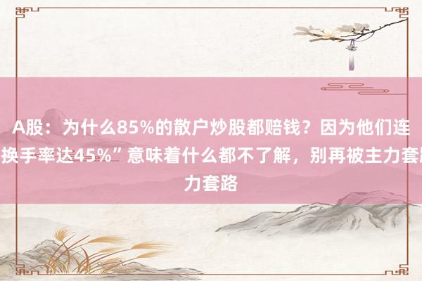 A股：为什么85%的散户炒股都赔钱？因为他们连“换手率达45%”意味着什么都不了解，别再被主力套路