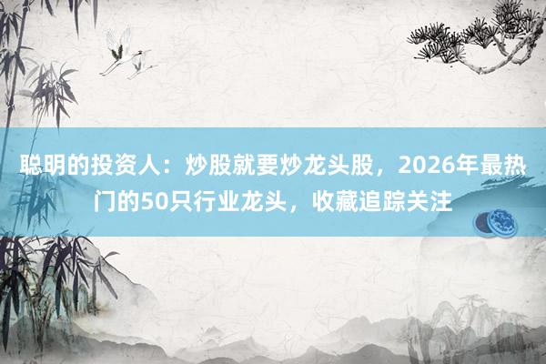 聪明的投资人：炒股就要炒龙头股，2026年最热门的50只行业龙头，收藏追踪关注
