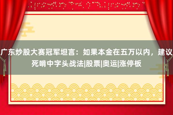 广东炒股大赛冠军坦言：如果本金在五万以内，建议死啃中字头战法|股票|奥运|涨停板