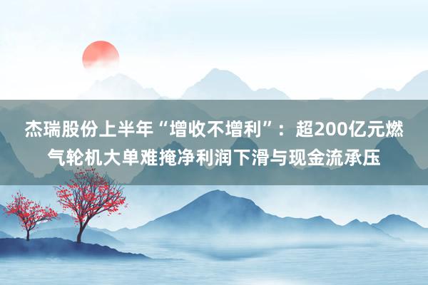 杰瑞股份上半年“增收不增利”：超200亿元燃气轮机大单难掩净利润下滑与现金流承压