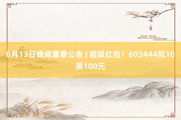 8月13日晚间重要公告 | 超级红包！603444拟10派100元