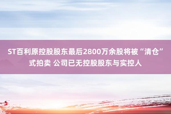 ST百利原控股股东最后2800万余股将被“清仓”式拍卖 公司已无控股股东与实控人