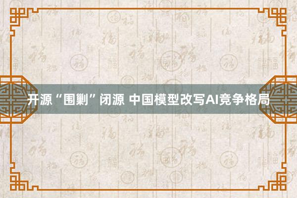 开源“围剿”闭源 中国模型改写AI竞争格局