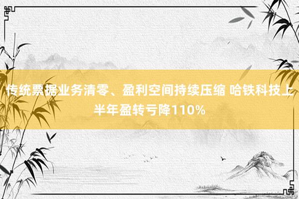 传统票据业务清零、盈利空间持续压缩 哈铁科技上半年盈转亏降110%