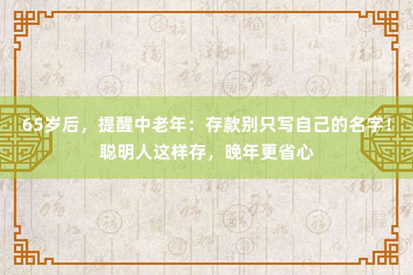 65岁后，提醒中老年：存款别只写自己的名字！聪明人这样存，晚年更省心