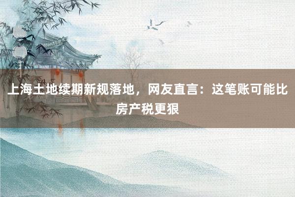 上海土地续期新规落地，网友直言：这笔账可能比房产税更狠
