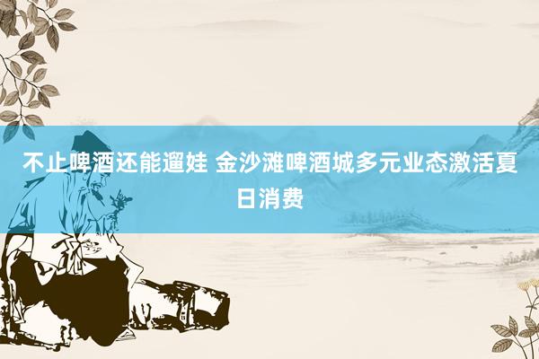 不止啤酒还能遛娃 金沙滩啤酒城多元业态激活夏日消费