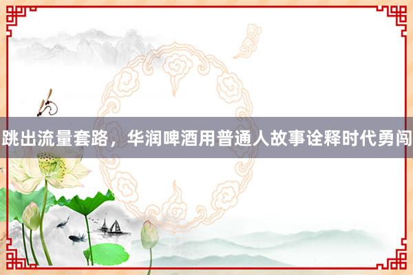 跳出流量套路，华润啤酒用普通人故事诠释时代勇闯