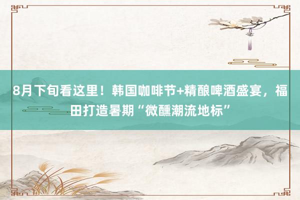 8月下旬看这里！韩国咖啡节+精酿啤酒盛宴，福田打造暑期“微醺潮流地标”