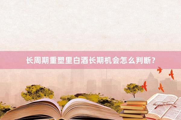 长周期重塑里白酒长期机会怎么判断？