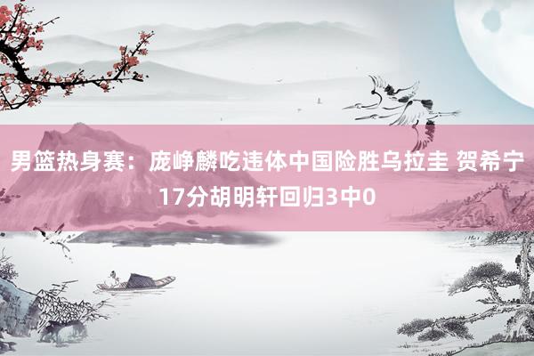 男篮热身赛：庞峥麟吃违体中国险胜乌拉圭 贺希宁17分胡明轩回归3中0