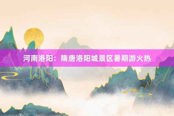 河南洛阳：隋唐洛阳城景区暑期游火热