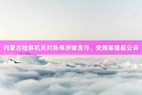 内蒙古检察机关对陈伟涉嫌贪污、受贿案提起公诉