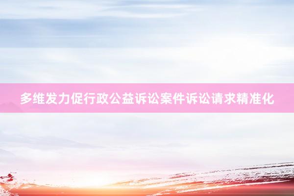 多维发力促行政公益诉讼案件诉讼请求精准化