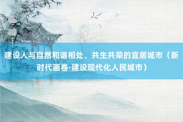 建设人与自然和谐相处、共生共荣的宜居城市（新时代画卷·建设现代化人民城市）