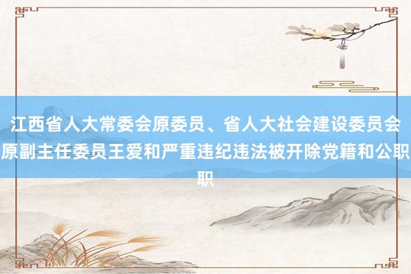 江西省人大常委会原委员、省人大社会建设委员会原副主任委员王爱和严重违纪违法被开除党籍和公职