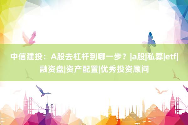 中信建投：A股去杠杆到哪一步？|a股|私募|etf|融资盘|资产配置|优秀投资顾问