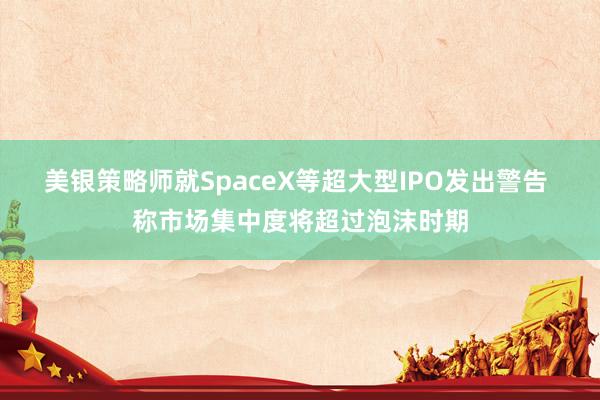 美银策略师就SpaceX等超大型IPO发出警告 称市场集中度将超过泡沫时期