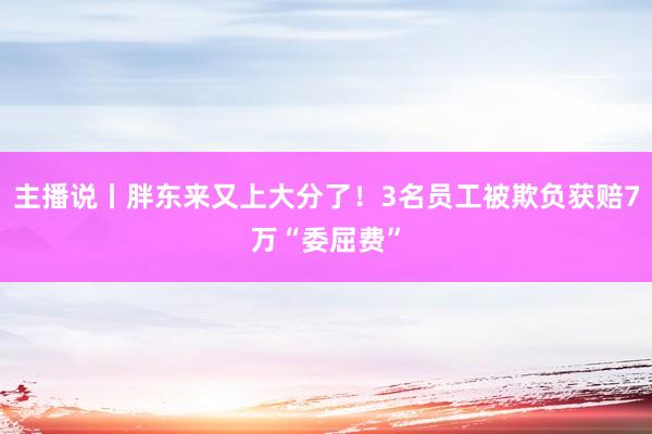 主播说丨胖东来又上大分了！3名员工被欺负获赔7万“委屈费”