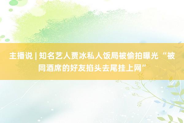 主播说 | 知名艺人贾冰私人饭局被偷拍曝光 “被同酒席的好友掐头去尾挂上网”