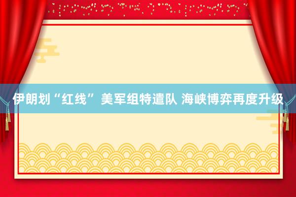 伊朗划“红线” 美军组特遣队 海峡博弈再度升级