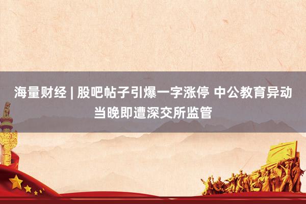 海量财经 | 股吧帖子引爆一字涨停 中公教育异动当晚即遭深交所监管