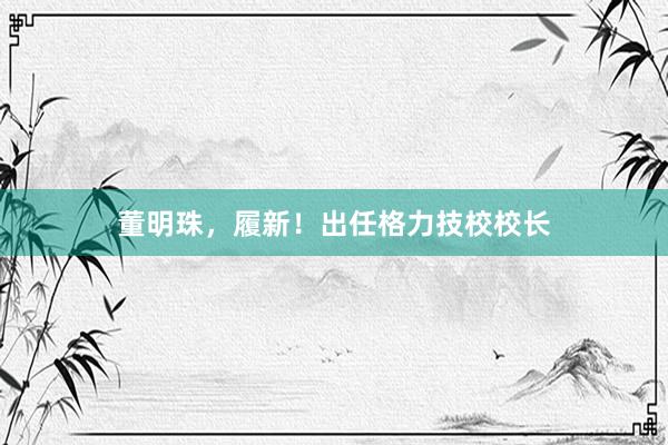 董明珠，履新！出任格力技校校长